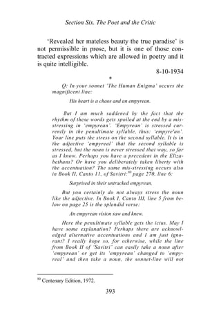 Section Six. The Poet and the Critic
‘Revealed her mateless beauty the true paradise’ is
not permissible in prose, but it is one of those con-
tracted expressions which are allowed in poetry and it
is quite intelligible.
8-10-1934
*
Q: In your sonnet ‘The Human Enigma’ occurs the
magnificent line:
His heart is a chaos and an empyrean.
But I am much saddened by the fact that the
rhythm of these words gets spoiled at the end by a mis-
stressing in ‘empyrean’. ‘Empyrean’ is stressed cur-
rently in the penultimate syllable, thus: ‘empyre'an’.
Your line puts the stress on the second syllable. It is in
the adjective ‘empyreal’ that the second syllable is
stressed, but the noun is never stressed that way, so far
as I know. Perhaps you have a precedent in the Eliza-
bethans? Or have you deliberately taken liberty with
the accentuation? The same mis-stressing occurs also
in Book II, Canto 11, of Savitri:80
page 270, line 6:
Surprised in their untracked empyrean.
But you certainly do not always stress the noun
like the adjective. In Book I, Canto III, line 5 from be-
low on page 25 is the splendid verse:
An empyrean vision saw and knew.
Here the penultimate syllable gets the ictus. May I
have some explanation? Perhaps there are acknowl-
edged alternative accentuations and I am just igno-
rant? I really hope so, for otherwise, while the line
from Book II of ‘Savitri’ can easily take a noun after
‘empyrean’ or get its ‘empyrean’ changed to ‘empy-
real’ and then take a noun, the sonnet-line will not
80
Centenary Edition, 1972.
393
 