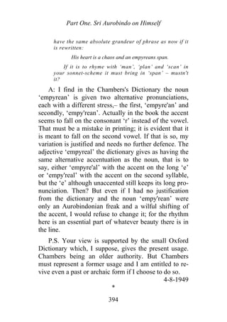 Part One. Sri Aurobindo on Himself
have the same absolute grandeur of phrase as now if it
is rewritten:
His heart is a chaos and an empyreans span.
If it is to rhyme with ‘man’, ‘plan’ and ‘scan’ in
your sonnet-scheme it must bring in ‘span’ – mustn't
it?
A: I find in the Chambers's Dictionary the noun
‘empyrean’ is given two alternative pronunciations,
each with a different stress,– the first, ‘empyre'an’ and
secondly, ‘empy'rean’. Actually in the book the accent
seems to fall on the consonant ‘r’ instead of the vowel.
That must be a mistake in printing; it is evident that it
is meant to fall on the second vowel. If that is so, my
variation is justified and needs no further defence. The
adjective ‘empyreal’ the dictionary gives as having the
same alternative accentuation as the noun, that is to
say, either ‘empyre'al’ with the accent on the long ‘e’
or ‘empy'real’ with the accent on the second syllable,
but the ‘e’ although unaccented still keeps its long pro-
nunciation. Then? But even if I had no justification
from the dictionary and the noun ‘empy'rean’ were
only an Aurobindonian freak and a wilful shifting of
the accent, I would refuse to change it; for the rhythm
here is an essential part of whatever beauty there is in
the line.
P.S. Your view is supported by the small Oxford
Dictionary which, I suppose, gives the present usage.
Chambers being an older authority. But Chambers
must represent a former usage and I am entitled to re-
vive even a past or archaic form if I choose to do so.
4-8-1949
*
394
 