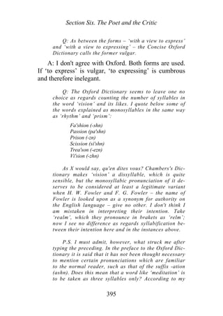 Section Six. The Poet and the Critic
Q: As between the forms – ‘with a view to express’
and ‘with a view to expressing’ – the Concise Oxford
Dictionary calls the former vulgar.
A: I don't agree with Oxford. Both forms are used.
If ‘to express’ is vulgar, ‘to expressing’ is cumbrous
and therefore inelegant.
Q: The Oxford Dictionary seems to leave one no
choice as regards counting the number of syllables in
the word ‘vision’ and its likes. I quote below some of
the words explained as monosyllables in the same way
as ‘rhythm’ and ‘prism’:
Fa'shion (-shn)
Passion (pa'shn)
Prison (-zn)
Scission (si'shn)
Trea'son (-ezn)
Vi'sion (-zhn)
As X would say, qu'en dites vous? Chambers's Dic-
tionary makes ‘vision’ a dissyllable, which is quite
sensible, but the monosyllabic pronunciation of it de-
serves to be considered at least a legitimate variant
when H. W. Fowler and F. G. Fowler – the name of
Fowler is looked upon as a synonym for authority on
the English language – give no other. I don't think I
am mistaken in interpreting their intention. Take
‘realm’, which they pronounce in brakets as ‘relm’;
now I see no difference as regards syllabification be-
tween their intention here and in the instances above.
P.S. I must admit, however, what struck me after
typing the preceding. In the preface to the Oxford Dic-
tionary it is said that it has not been thought necessary
to mention certain pronunciations which are familiar
to the normal reader, such as that of the suffix -ation
(ashn). Does this mean that a word like ‘meditation’ is
to be taken as three syllables only? According to my
395
 