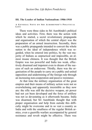 Section One. Life Before Pondicherry
III. The Leader of Indian Nationalism: 1906-1910
A G E N E R A L N O T E O N S R I A U R O B I N D O ' S P O L I T I C A L
L I F E
There were three sides to Sri Aurobindo's political
ideas and activities. First, there was the action with
which he started, a secret revolutionary propaganda
and organisation of which the central object was the
preparation of an armed insurrection. Secondly, there
was a public propaganda intended to convert the whole
nation to the ideal of independence which was re-
garded, when he entered into politics, by the vast ma-
jority of Indians as unpractical and impossible, an al-
most insane chimera. It was thought that the British
Empire was too powerful and India too weak, effec-
tively disarmed and impotent even to dream of the suc-
cess of such an endeavour. Thirdly, there was the or-
ganisation of the people to carry on a public and united
opposition and undermining of the foreign rule through
an increasing non-cooperation and passive resistance.
At that time the military organisation of the great
empires and their means of military action were not so
overwhelming and apparently irresistible as they now
are: the rifle was still the decisive weapon, air power
had not yet been developed and the force of artillery
was not so devastating as it afterwards became. India
was disarmed, but Sri Aurobindo thought that with
proper organisation and help from outside this diffi-
culty might be overcome and in so vast a country as
India and with the smallness of the regular British ar-
mies, even a guerrilla warfare accompanied by general
resistance and revolt might be effective. There was
27
 