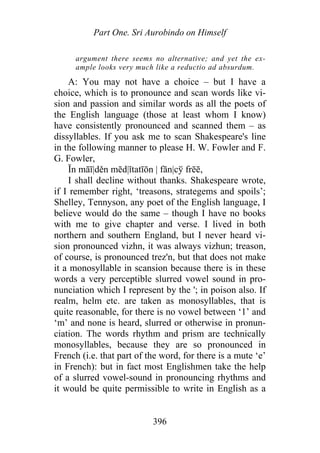 Part One. Sri Aurobindo on Himself
argument there seems no alternative; and yet the ex-
ample looks very much like a reductio ad absurdum.
A: You may not have a choice – but I have a
choice, which is to pronounce and scan words like vi-
sion and passion and similar words as all the poets of
the English language (those at least whom I know)
have consistently pronounced and scanned them – as
dissyllables. If you ask me to scan Shakespeare's line
in the following manner to please H. W. Fowler and F.
G. Fowler,
Ĭn māī|děn mēd|ĭtatīōn | fān|cў frēē,
I shall decline without thanks. Shakespeare wrote,
if I remember right, ‘treasons, strategems and spoils’;
Shelley, Tennyson, any poet of the English language, I
believe would do the same – though I have no books
with me to give chapter and verse. I lived in both
northern and southern England, but I never heard vi-
sion pronounced vizhn, it was always vizhun; treason,
of course, is pronounced trez'n, but that does not make
it a monosyllable in scansion because there is in these
words a very perceptible slurred vowel sound in pro-
nunciation which I represent by the '; in poison also. If
realm, helm etc. are taken as monosyllables, that is
quite reasonable, for there is no vowel between ‘1’ and
‘m’ and none is heard, slurred or otherwise in pronun-
ciation. The words rhythm and prism are technically
monosyllables, because they are so pronounced in
French (i.e. that part of the word, for there is a mute ‘e’
in French): but in fact most Englishmen take the help
of a slurred vowel-sound in pronouncing rhythms and
it would be quite permissible to write in English as a
396
 
