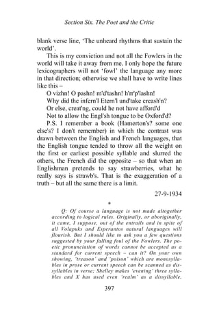 Section Six. The Poet and the Critic
blank verse line, ‘The unheard rhythms that sustain the
world’.
This is my conviction and not all the Fowlers in the
world will take it away from me. I only hope the future
lexicographers will not ‘fowl’ the language any more
in that direction; otherwise we shall have to write lines
like this –
O vizhn! O pashn! m'd'tashn! h'rr'p'lashn!
Why did the infern'l Etern'l und'take creash'n?
Or else, creat'ng, could he not have afford'd
Not to allow the Engl'sh tongue to be Oxford'd?
P.S. I remember a book (Hamerton's? some one
else's? I don't remember) in which the contrast was
drawn between the English and French languages, that
the English tongue tended to throw all the weight on
the first or earliest possible syllable and slurred the
others, the French did the opposite – so that when an
Englishman pretends to say strawberries, what he
really says is strawb's. That is the exaggeration of a
truth – but all the same there is a limit.
27-9-1934
*
Q: Of course a language is not made altogether
according to logical rules. Originally, or aboriginally,
it came, I suppose, out of the entrails and in spite of
all Volapuks and Esperantos natural languages will
flourish. But I should like to ask you a few questions
suggested by your falling foul of the Fowlers. The po-
etic pronunciation of words cannot be accepted as a
standard for current speech – can it? On your own
showing, ‘treason’ and ‘poison’ which are monosylla-
bles in prose or current speech can be scanned as dis-
syllables in verse; Shelley makes ‘evening’ three sylla-
bles and X has used even ‘realm’ as a dissyllable,
397
 