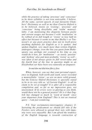 Part One. Sri Aurobindo on Himself
while the practice of taking ‘precious’ and ‘conscious’
to be three syllables is not even noticeable, I believe.
All the same, current speech, if your favourite Cham-
bers^ Dictionary as well as my dear Concise Oxford is
to be believed, insists on ‘evening’, ‘precious’ and
‘conscious’ being dissyllabic and ‘realm’ monosyl-
labic. I am mentioning this disparity between poetic
and current usages not because I wish ‘meditation’ to
be robbed of its full length or ‘vision’ to lose half its
effect but because it seems to me that Shelley’s or Ten-
nyson's or any poets practice does not in itself prove
anything definitely for English as it is spoken. And
spoken English, very much more than written English,
undergoes change; even the line you quote from Shake-
speare was perhaps not scanned in his time as you
would do it now, for ‘meditation’ – as surely ‘passion’
and ‘fashion’ also and most probably ‘vision’ as well –
was often if not always given its full vowel-value and
the fourth foot of the line in question might to an
Elizabethan ear have been very naturally an anapaest:
In maiden meditation fāncy free.
When, however, you say that your personal experi-
ence in England, both north and south, never recorded
a monosyllabic ‘vision’, we are on more solid ground,
but the Concise Oxford Dictionary is specially stated
to be in its very title as ‘of Current English’: is all its
claim to be set at nought? It is after all a responsible
compilation and, so far as my impression goes, not
unesteemed. If its errors were so glaring as you think,
would there not be a general protest? Or is it that Eng-
lish has changed so much in ‘word of mouth’ since
your departure from England? This is not an ironical
query – I am just wondering.
P.S. Your exclamatory-interrogatory elegiacs il-
lustrating the predicament we should fall into if the
Fowlers were allowed to spread their nets with impu-
nity were very enjoyable. But I am afraid the tendency
of the English language is towards contraction of
398
 