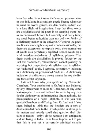 Part One. Sri Aurobindo on Himself
born fool who did not know the ‘current’ pronunciation
or was indulging in a constant poetic licence whenever
he used the words garden, maiden, widen, sadden etc.
is a long flight of imagination. I say that these words
are dissyllables and the poets in so scanning them (not
as an occasional licence but normally and every time)
are much better authorities than any owl – or fowl – of
a dictionary-maker in the universe. Of course the poets
use licences in lengthening out words occasionally, but
these are exceptions; to explain away their normal use
of words as a perpetually repeated licence would be a
wild wooden-headedness (5 syllables, please). That
these words are dissyllables is proved farther by the
fact that ‘saddened’, ‘maidenhood’ cannot possibly be
anything but respectively dissyllabic and trisyllabic,
yet ‘saddened’ could, I suppose, be correctly indicated
in a dictionary as pronounced ‘saddnd’. A dictionary
indication or a dictionary theory cannot destroy the liv-
ing facts of the language.
I do not know why you speak of my ‘favourite’
Chambers. Your attachment to Oxford is not balanced
by any attachment of mine to Chambers or any other
lexicographer. I am not inclined to swear by any par-
ticular dictionary as an immaculate virgin authority for
pronunciation or a papal Infallible. It was you who
quoted Chambers as differing from Oxford, not I. You
seem indeed to think that the Fowlers are a sort of
double-headed Pope to the British public in all linguis-
tic matters and nobody could dare question their dic-
tates or ukases – only I do so because I am antiquated
and am living in India. I take leave to point out to you
that this is not yet a universally admitted catholic
400
 