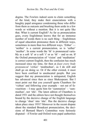 Section Six. The Poet and the Critic
dogma. The Fowlers indeed seem to claim something
of the kind, they make their enunciations with a
haughty papal arrogance condemning those who differ
from them as outcasts and brushing them aside in a few
words or without a mention. But it is not quite like
that. What is current English? As far as pronunciation
goes, every Englishman knows that for an immense
number of words there is no such thing – Englishmen
of equal education pronounce them in different ways,
sometimes in more than two different ways. ‘Either’ —
‘neither’ is a current pronunciation, so is ‘eether’
‘neether’. In some words the ‘th’ is pronounced varia-
bly as a soft ‘d’ or a soft ‘t’ or as ‘th’ – and so on. If
the Oxford pronunciation of ‘vision’ and ‘meditation’
is correct current English, then the confusion has much
increased since my time, for then at feast every body
pronounced ‘vizhun’ ‘meditashun’, as I do still and
shall go on doing so. Or if the other existed, it must
have been confined to uneducated people. But you
suggest that my pronunciation is antiquated, English
has advanced since then as since Shakespeare. But I
must point out that you yourself quote Chambers for
‘vizhun’ and following your example – not out of fa-
vouritism – I may quote him for ‘summation’ – ‘sum-
mashun’, not ‘shn’. The latest edition of Chambers is
dated 1931 and the editors have not thought themselves
bound by the decisive change of the English language
to change ‘shun’ into ‘shn’. Has the decisive change
taken place since 1931? Moreover in the recent dispute
about the standard Broadcast pronunciation, the deci-
sions of Bernard Shaw's Committee were furiously
disputed – if Fowler and Oxford were papal authorities
401
 