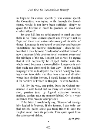 Part One. Sri Aurobindo on Himself
in England for current speech (it was current speech
the Committee was trying to fix through the broad-
casts), would it not have been sufficient simply to
quote the Oxford in order to produce an awed and
crushed silence?
So your P.S. has no solid ground to stand on since
there is no ‘fixed’ current speech and Fowler is not its
Pope and there is no universal currency of his vizhn of
things. Language is not bound by analogy and because
‘meditation’ has become ‘meditashun’ it does not fol-
low that it must become ‘meditashn’ and that ‘tation’ is
now a monosyllable contrary to all common sense and
the privilege of the ear. It might just as well be argued
that it will necessarily be clipped farther until the
whole word becomes a monosyllable. Language is nei-
ther made nor developed in that way – if the English
language were so to deprive itself of all beauty by turn-
ing vision into vizhn and then into vzhn and all other
words into similar horrors, I would hasten to abandon
it for Sanskrit or French or Bengali – or even Swahili.
P.S. By the way, one point. Does the Oxford pro-
nounce in cold blood and so many set words that vi-
sion, passion (and by logical extension treason,
maiden, garden etc.) are monosyllables? Or is it your
inference from ‘realm’ and ‘prism’?
If the latter, I would only say, ‘Beware’ of too rig-
idly logical inferences. If the former, I can only say
that Oxford needs some gas from Hitler to save the
English mind from its pedants. This quite apart from
the currency of vizhns.
20-9-1934
*
402
 