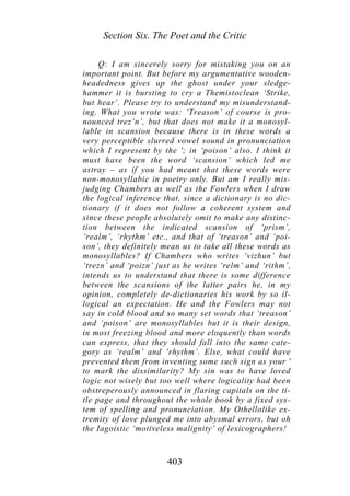 Section Six. The Poet and the Critic
Q: I am sincerely sorry for mistaking you on an
important point. But before my argumentative wooden-
headedness gives up the ghost under your sledge-
hammer it is bursting to cry a Themistoclean ‘Strike,
but hear’. Please try to understand my misunderstand-
ing. What you wrote was: ‘Treason’ of course is pro-
nounced trez‘n’, but that does not make it a monosyl-
lable in scansion because there is in these words a
very perceptible slurred vowel sound in pronunciation
which I represent by the '; in ‘poison’ also. I think it
must have been the word ‘scansion’ which led me
astray – as if you had meant that these words were
non-monosyllabic in poetry only. But am I really mis-
judging Chambers as well as the Fowlers when I draw
the logical inference that, since a dictionary is no dic-
tionary if it does not follow a coherent system and
since these people absolutely omit to make any distinc-
tion between the indicated scansion of ‘prism’,
‘realm’, ‘rhythm’ etc., and that of ‘treason’ and ‘poi-
son’, they definitely mean us to take all these words as
monosyllables? If Chambers who writes ‘vizhun’ but
‘trezn’ and ‘poizn’ just as he writes ‘relm’ and ‘rithm’,
intends us to understand that there is some difference
between the scansions of the latter pairs he, in my
opinion, completely de-dictionaries his work by so il-
logical an expectation. He and the Fowlers may not
say in cold blood and so many set words that ‘treason’
and ‘poison’ are monosyllables but it is their design,
in most freezing blood and more eloquently than words
can express, that they should fall into the same cate-
gory as ‘realm’ and ‘rhythm’. Else, what could have
prevented them from inventing some such sign as your '
to mark the dissimilarity? My sin was to have loved
logic not wisely but too well where logicality had been
obstreperously announced in flaring capitals on the ti-
tle page and throughout the whole book by a fixed sys-
tem of spelling and pronunciation. My Othellolike ex-
tremity of love plunged me into abysmal errors, but oh
the Iagoistic ‘motiveless malignity’ of lexicographers!
403
 