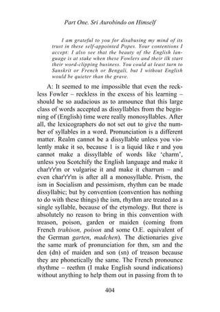 Part One. Sri Aurobindo on Himself
I am grateful to you for disabusing my mind of its
trust in these self-appointed Popes. Your contentions I
accept: I also see that the beauty of the English lan-
guage is at stake when these Fowlers and their ilk start
their word-clipping business. You could at least turn to
Sanskrit or French or Bengali, but I without English
would be quieter than the grave.
A: It seemed to me impossible that even the reck-
less Fowler – reckless in the excess of his learning –
should be so audacious as to announce that this large
class of words accepted as dissyllables from the begin-
ning of (English) time were really monosyllables. After
all, the lexicographers do not set out to give the num-
ber of syllables in a word. Pronunciation is a different
matter. Realm cannot be a dissyllable unless you vio-
lently make it so, because 1 is a liquid like r and you
cannot make a dissyllable of words like ‘charm’,
unless you Scotchify the English language and make it
char'r'r'm or vulgarise it and make it charrum – and
even char'r'r'm is after all a monosyllable. Prism, the
ism in Socialism and pessimism, rhythm can be made
dissyllabic; but by convention (convention has nothing
to do with these things) the ism, rhythm are treated as a
single syllable, because of the etymology. But there is
absolutely no reason to bring in this convention with
treason, poison, garden or maiden (coming from
French trahison, poison and some O.E. equivalent of
the German garten, madchen). The dictionaries give
the same mark of pronunciation for thm, sm and the
den (dn) of maiden and son (sn) of treason because
they are phonetically the same. The French pronounce
rhythme – reethm (I make English sound indications)
without anything to help them out in passing from th to
404
 
