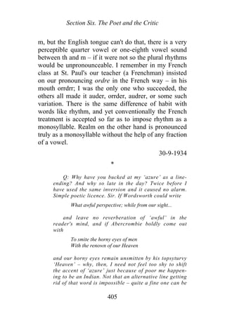 Section Six. The Poet and the Critic
m, but the English tongue can't do that, there is a very
perceptible quarter vowel or one-eighth vowel sound
between th and m – if it were not so the plural rhythms
would be unpronounceable. I remember in my French
class at St. Paul's our teacher (a Frenchman) insisted
on our pronouncing ordre in the French way – in his
mouth orrdrr; I was the only one who succeeded, the
others all made it auder, orrder, audrer, or some such
variation. There is the same difference of habit with
words like rhythm, and yet conventionally the French
treatment is accepted so far as to impose rhythm as a
monosyllable. Realm on the other hand is pronounced
truly as a monosyllable without the help of any fraction
of a vowel.
30-9-1934
*
Q: Why have you bucked at my ‘azure’ as a line-
ending? And why so late in the day? Twice before I
have used the same inversion and it caused no alarm.
Simple poetic licence. Sir. If Wordsworth could write
What awful perspective; while from our sight...
and leave no reverberation of ‘awful’ in the
reader's mind, and if Abercrombie boldly come out
with
To smite the horny eyes of men
With the renown of our Heaven
and our horny eyes remain unsmitten by his topsyturvy
‘Heaven’ – why, then, I need not feel too shy to shift
the accent of ‘azure’ just because of poor me happen-
ing to be an Indian. Not that an alternative line getting
rid of that word is impossible – quite a fine one can be
405
 