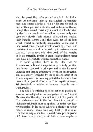 Part One. Sri Aurobindo on Himself
also the possibility of a general revolt in the Indian
army. At the same time he had studied the tempera-
ment and characteristics of the British people and the
turn of their political instincts, and he believed that al-
though they would resist any attempt at self-liberation
by the Indian people and would at the most only con-
cede very slowly such reforms as would not weaken
their imperial control, still they were not of the kind
which would be ruthlessly adamantine to the end: if
they found resistance and revolt becoming general and
persistent they would in the end try to arrive at an ac-
commodation to save what they could of their empire
or in an extremity prefer to grant independence rather
than have it forcefully wrested from their hands.
In some quarters there is the idea that Sri
Aurobindo's political standpoint was entirely pacifist,
that he was opposed in principle and in practice to all
violence and that he denounced terrorism, insurrection,
etc., as entirely forbidden by the spirit and letter of the
Hindu religion. It is even suggested that he was a fore-
runner of the gospel of Ahimsa. This is quite incorrect.
Sri Aurobindo is neither an impotent moralist nor a
weak pacifist.
The rule of confining political action to passive re-
sistance was adopted as the best policy for the National
Movement at that stage and not as a part of a gospel of
Non-violence or pacific idealism. Peace is a part of the
highest ideal, but it must be spiritual or at the very least
psychological in its basis; without a change in human
nature it cannot come with any finality. If it is at-
tempted on any other basis (moral principle or gospel
of Ahimsa or any other), it will fail and even may leave
28
 