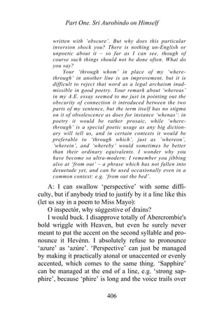 Part One. Sri Aurobindo on Himself
written with ‘obscure’. But why does this particular
inversion shock you? There is nothing un-English or
unpoetic about it – so far as I can see, though of
course such things should not be done often. What do
you say?
Your ‘through whom’ in place of my ‘where-
through’ in another line is an improvement, but it is
difficult to reject that word as a legal archaism inad-
missible in good poetry. Your remark about ‘whereas’
in my A.E. essay seemed to me just in pointing out the
obscurity of connection it introduced between the two
parts of my sentence, but the term itself has no stigma
on it of obsolescence as does for instance ‘whenas’: in
poetry it would be rather prosaic, while ‘where-
through’ is a special poetic usage as any big diction-
ary will tell us, and in certain contexts it would be
preferable to ‘through which’, just as ‘whereon’,
‘wherein’, and ‘whereby’ would sometimes be better
than their ordinary equivalents. I wonder why you
have become so ultra-modern: I remember you jibbing
also at ‘from out’ – a phrase which has not fallen into
desuetude yet, and can be used occasionally even in a
common context: e.g. ‘from out the bed’.
A: I can swallow ‘perspective’ with some diffi-
culty, but if anybody tried to justify by it a line like this
(let us say in a poem to Miss Mayo):
O ínspectór, why súggestive of drains?
I would buck. I disapprove totally of Abercrombie's
bold wriggle with Heaven, but even he surely never
meant to put the accent on the second syllable and pro-
nounce it Hevénn. I absolutely refuse to pronounce
‘azure’ as ‘azúre’. ‘Perspective’ can just be managed
by making it practically atonal or unaccented or evenly
accented, which comes to the same thing. ‘Sapphire’
can be managed at the end of a line, e.g. ‘strong sap-
phire’, because ‘phire’ is long and the voice trails over
406
 