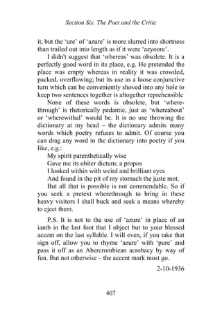 Section Six. The Poet and the Critic
it, but the ‘ure’ of ‘azure’ is more slurred into shortness
than trailed out into length as if it were ‘azyoore’.
I didn't suggest that ‘whereas’ was obsolete. It is a
perfectly good word in its place, e.g. He pretended the
place was empty whereas in reality it was crowded,
packed, overflowing; but its use as a loose conjunctive
turn which can be conveniently shoved into any hole to
keep two sentences together is altogether reprehensible
None of these words is obsolete, but ‘where-
through’ is rhetorically pedantic, just as ‘whereabout’
or ‘wherewithal’ would be. It is no use throwing the
dictionary at my head – the dictionary admits many
words which poetry refuses to admit. Of course you
can drag any word in the dictionary into poetry if you
like, e.g.:
My spirit parenthetically wise
Gave me its obiter dictum; a propos
I looked within with weird and brilliant eyes
And found in the pit of my stomach the juste mot.
But all that is possible is not commendable. So if
you seek a pretext wherethrough to bring in these
heavy visitors I shall buck and seek a means whereby
to eject them.
P.S. It is not to the use of ‘azure’ in place of an
iamb in the last foot that I object but to your blessed
accent on the last syllable. I will even, if you take that
sign off, allow you to rhyme ‘azure’ with ‘pure’ and
pass it off as an Abercrombiean acrobacy by way of
fun. But not otherwise – the accent mark must go.
2-10-1936
407
 