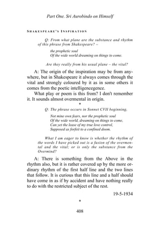 Part One. Sri Aurobindo on Himself
S H A K E S P E A R E ' S I N S P I R A T I O N
Q: From what plane are the substance and rhythm
of this phrase from Shakespeare? –
the prophetic soul
Of the wide world dreaming on things to come.
Are they really from his usual plane – the vital?
A: The origin of the inspiration may be from any-
where, but in Shakespeare it always comes through the
vital and strongly coloured by it as in some others it
comes from the poetic intelligencegence.
What play or poem is this from? I don't remember
it. It sounds almost overmental in origin.
*
Q: The phrase occurs in Sonnet CVII beginning,
Not mine own fears, nor the prophetic soul
Of the wide world, dreaming on things to come,
Can yet the lease of my true love control,
Supposed as forfeit to a confined doom.
What I am eager to know is whether the rhythm of
the words I have picked out is a fusion of the overmen-
tal and the vital; or is only the substance from the
Overmind?
A: There is something from the Above in the
rhythm also, but it is rather covered up by the more or-
dinary rhythm of the first half line and the two lines
that follow. It is curious that this line and a half should
have come in as if by accident and have nothing really
to do with the restricted subject of the rest.
19-5-1934
*
408
 