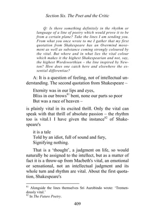 Section Six. The Poet and the Critic
Q: Is there something definitely in the rhythm or
language of a line of poetry which would prove it to be
from a certain plane? Take the lines I am sending you.
From what you once wrote to me I gather that my first
quotation from Shakespeare has an Overmind move-
ment as well as substance coming strongly coloured by
the vital. But where and in what lies the vital colour
which makes it the highest Shakespearian and not, say,
the highest Wordsworthian – the line inspired by New-
ton? How does one catch here and elsewhere the es-
sential differentiae?
A: It is a question of feeling, not of intellectual un-
derstanding. The second quotation from Shakespeare –
Eternity was in our lips and eyes,
Bliss in our brows81
bent, none our parts so poor
But was a race of heaven –
is plainly vital in its excited thrill. Only the vital can
speak with that thrill of absolute passion – the rhythm
too is vital.1 I have given the instance82
of Shake-
speare's
it is a tale
Told by an idiot, full of sound and fury,
Signifying nothing.
That is a ‘thought’, a judgment on life, so would
naturally be assigned to the intellect, but as a matter of
fact it is a throw-up from Macbeth's vital, an emotional
or sensational, not an intellectual judgment and its
whole turn and rhythm are vital. About the first quota-
tion, Shakespeare's
81
Alongside the lines themselves Sri Aurobindo wrote: ‘Tremen-
dously vital.’
82
In The Future Poetry.
409
 