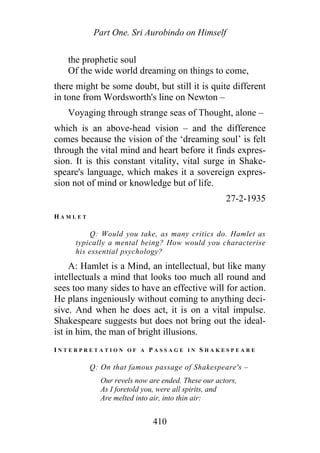 Part One. Sri Aurobindo on Himself
the prophetic soul
Of the wide world dreaming on things to come,
there might be some doubt, but still it is quite different
in tone from Wordsworth's line on Newton –
Voyaging through strange seas of Thought, alone –
which is an above-head vision – and the difference
comes because the vision of the ‘dreaming soul’ is felt
through the vital mind and heart before it finds expres-
sion. It is this constant vitality, vital surge in Shake-
speare's language, which makes it a sovereign expres-
sion not of mind or knowledge but of life.
27-2-1935
H A M L E T
Q: Would you take, as many critics do. Hamlet as
typically a mental being? How would you characterise
his essential psychology?
A: Hamlet is a Mind, an intellectual, but like many
intellectuals a mind that looks too much all round and
sees too many sides to have an effective will for action.
He plans ingeniously without coming to anything deci-
sive. And when he does act, it is on a vital impulse.
Shakespeare suggests but does not bring out the ideal-
ist in him, the man of bright illusions.
I N T E R P R E T A T I O N O F A P A S S A G E I N S H A K E S P E A R E
Q: On that famous passage of Shakespeare's –
Our revels now are ended. These our actors,
As I foretold you, were all spirits, and
Are melted into air, into thin air:
410
 