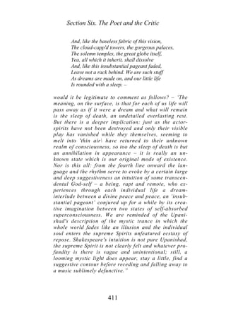 Section Six. The Poet and the Critic
And, like the baseless fabric of this vision,
The cloud-capp'd towers, the gorgeous palaces,
The solemn temples, the great globe itself,
Yea, all which it inherit, shall dissolve
And, like this insubstantial pageant faded,
Leave not a rack behind. We are such stuff
As dreams are made on, and our little life
Is rounded with a sleep. –
would it be legitimate to comment as follows? – ‘The
meaning, on the surface, is that for each of us life will
pass away as if it were a dream and what will remain
is the sleep of death, an undetailed everlasting rest.
But there is a deeper implication: just as the actor-
spirits have not been destroyed and only their visible
play has vanished while they themselves, seeming to
melt into 'thin air have returned to their unknown
realm of consciousness, so too the sleep of death is but
an annihilation in appearance – it is really an un-
known state which is our original mode of existence.
Nor is this all: from the fourth line onward the lan-
guage and the rhythm serve to evoke by a certain large
and deep suggestiveness an intuition of some transcen-
dental God-self – a being, rapt and remote, who ex-
periences through each individual life a dream-
interlude between a divine peace and peace, an ‘insub-
stantial pageant’ conjured up for a while by its crea-
tive imagination between two states of self-absorbed
superconsciousness. We are reminded of the Upani-
shad's description of the mystic trance in which the
whole world fades like an illusion and the individual
soul enters the supreme Spirits unfeatured ecstasy of
repose. Shakespeare's intuition is not pure Upanishad,
the supreme Spirit is not clearly felt and whatever pro-
fundity is there is vague and unintentional; still, a
looming mystic light does appear, stay a little, find a
suggestive contour before receding and falling away to
a music sublimely defunctive.”
411
 