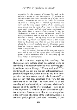 Part One. Sri Aurobindo on Himself
sponsible for the pageant of human life and earth-
existence seems to me inescapable. If pressed to
choose on the side either of occult or of mystic impli-
cation, I would incline towards the latter: the intuition
of Maya is so strong that the implicit significance may
very well be some vague shadow of its Upanishadic
complement, and the word ‘sleep’ may be a ‘far hint of
some rapt, remote, self-absorbed superconsciousness.
The whole thing is vague and far-looming because in
Shakespeare's case a mystic inspiration would be
mostly accidental and his was not a mind that would
transmit it easily. The difficulty would be increased
since this inspiration was mystic rather in the Indian
than the Christian way. Only in that line and a half
about the prophetic soul did an ultra-Christian mystic
intuition come out more or less explicit – a miracle not
to be expected always.
I may be quite at fault in all this complex impres-
sion and if you tell me again after considering the
points I have broached that it is absolutely off the
mark I shall at once scrap it.
A: One can read anything into anything. But
Shakespeare says nothing about the material world or
there being a base somewhere else or of our being pro-
jected into a dream. He says, “We are such stuff.” The
spirits vanish into air, into thin air, as Shakespeare em-
phasises by repetition, which means to any plain inter-
pretation that they too are unreal, only dream-stuff; he
does not say that they disappear from view but are
there behind all the time. The whole stress is on the
unreality and insubstantiality of existence, whether of a
pageant or of the spirits or of ourselves – there is no
stress anywhere, no mention or hint of an eternal spiri-
tual existence. Shakespeare's idea here as everywhere
is the expression of a mood of the vital mind, it is not a
reasoned philosophical conclusion. However, if you
414
 