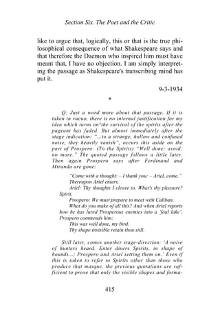 Section Six. The Poet and the Critic
like to argue that, logically, this or that is the true phi-
losophical consequence of what Shakespeare says and
that therefore the Daemon who inspired him must have
meant that, I have no objection. I am simply interpret-
ing the passage as Shakespeare's transcribing mind has
put it.
9-3-1934
*
Q: Just a word more about that passage. If it is
taken in vacuo, there is no internal justification for my
idea which turns on^the survival of the spirits after the
pageant has faded. But almost immediately after the
stage indication: “...to a strange, hollow and confused
noise, they heavily vanish”, occurs this aside on the
part of Prospero: (To the Spirits) “Well done; avoid;
no more.” The quoted passage follows a little later.
Then again Prospero says after Ferdinand and
Miranda are gone:
“Come with a thought: – I thank you: – Ariel, come.”
Thereupon Ariel enters.
Ariel: Thy thoughts I cleave to. What's thy pleasure?
Spirit,
Prospero: We must prepare to meet with Caliban.
What do you make of all this? And when Ariel reports
how he has lured Prosperous enemies into a ‘foul lake’,
Prospero commends him:
This was well done, my bird.
Thy shape invisible retain thou still.
Still later, comes another stage-direction: ‘A noise
of hunters heard. Enter divers Spirits, in shape of
hounds...; Prospero and Ariel setting them on.’ Even if
this is taken to refer to Spirits other than those who
produce that masque, the previous quotations are suf-
ficient to prove that only the visible shapes and forma-
415
 