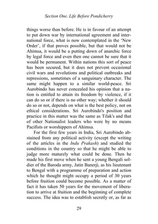 Section One. Life Before Pondicherry
things worse than before. He is in favour of an attempt
to put down war by international agreement and inter-
national force, what is now contemplated in the ‘New
Order’, if that proves possible, but that would not be
Ahimsa, it would be a putting down of anarchic force
by legal force and even then one cannot be sure that it
would be permanent. Within nations this sort of peace
has been secured, but it does not prevent occasional
civil wars and revolutions and political outbreaks and
repressions, sometimes of a sanguinary character. The
same might happen to a similar world-peace. Sri
Aurobindo has never concealed his opinion that a na-
tion is entitled to attain its freedom by violence, if it
can do so or if there is no other way; whether it should
do so or not, depends on what is the best policy, not on
ethical considerations. Sri Aurobindo's position and
practice in this matter was the same as Tilak's and that
of other Nationalist leaders who were by no means
Pacifists or worshippers of Ahimsa.
For the first few years in India, Sri Aurobindo ab-
stained from any political activity (except the writing
of the articles in the Indu Prakash) and studied the
conditions in the country so that he might be able to
judge more maturely what could be done. Then he
made his first move when he sent a young Bengali sol-
dier of the Baroda army, Jatin Banerji, as his lieutenant
to Bengal with a programme of preparation and action
which he thought might occupy a period of 30 years
before fruition could become possible. As a matter of
fact it has taken 50 years for the movement of libera-
tion to arrive at fruition and the beginning of complete
success. The idea was to establish secretly or, as far as
29
 