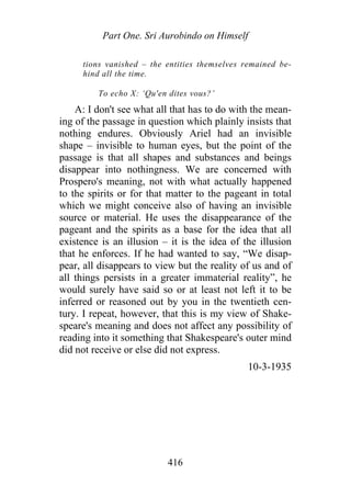 Part One. Sri Aurobindo on Himself
tions vanished – the entities themselves remained be-
hind all the time.
To echo X: ‘Qu'en dites vous?’
A: I don't see what all that has to do with the mean-
ing of the passage in question which plainly insists that
nothing endures. Obviously Ariel had an invisible
shape – invisible to human eyes, but the point of the
passage is that all shapes and substances and beings
disappear into nothingness. We are concerned with
Prospero's meaning, not with what actually happened
to the spirits or for that matter to the pageant in total
which we might conceive also of having an invisible
source or material. He uses the disappearance of the
pageant and the spirits as a base for the idea that all
existence is an illusion – it is the idea of the illusion
that he enforces. If he had wanted to say, “We disap-
pear, all disappears to view but the reality of us and of
all things persists in a greater immaterial reality”, he
would surely have said so or at least not left it to be
inferred or reasoned out by you in the twentieth cen-
tury. I repeat, however, that this is my view of Shake-
speare's meaning and does not affect any possibility of
reading into it something that Shakespeare's outer mind
did not receive or else did not express.
10-3-1935
416
 