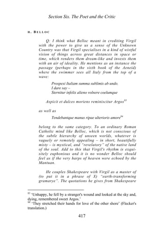 Section Six. The Poet and the Critic
H . B E L L O C
Q: I think what Belloc meant in crediting Virgil
with the power to give us a sense of the Unknown
Country was that Virgil specialises in a kind of wistful
vision of things across great distances in space or
time, which renders them dream-like and invests them
with an air of ideality. He mentions as an instance the
passage (perhaps in the sixth book of the Aeneid)
where the swimmer sees all Italy from the top of a
wave:
Prospexi Italiam summa sublimis ab undo.
I dare say –
Sternitur infelix alieno volnere coelumque
Aspicit et dulces moriens reminiscitur Argos83
as well as
Tendebantque manus ripae ulterioris amore84
belong to the same category. To an ordinary Roman
Catholic mind like Belloc, which is not conscious of
the subtle hierarchy of unseen worlds, whatever is
vaguely or remotely appealing – in short, beautifully
misty – is mystical, and “revelatory” of the native land
of the soul. Add to this that Virgil's rhythm is exqui-
sitely euphonious and it is no wonder Belloc should
feel as if the very harps of heaven were echoed by the
Mantuan.
He couples Shakespeare with Virgil as a master of
(to put it in a phrase of X) “earth-transforming
gramarye”. The quotations he gives from Shakespeare
83
‘Unhappy, he fell by a stranger's wound and looked at the sky and,
dying, remembered sweet Argos.’
84
‘They stretched their hands for love of the other shore’ (Flecker's
translation.)
417
 