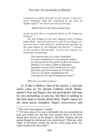 Part One. Sri Aurobindo on Himself
struck me as rather peculiar in the context: I don't ex-
actly remember them but something in the style of
Nights tapers85
are burnt out and jocund day
Stands tiptoe on the misty mountain tops
seems to give him a wonderful flash of the Unknown
Country!
He also alludes to the four magical lines of Keats
about Ruth ‘amid the alien corn’ and Victor Hugo's at-
least-for-once truly delicate, unrhetorical passage on
the same theme in ‘La Légende des Siècles’ I wonder
if you recollect the passage: its last two stanzas are
especially enchanting:
Tout reposait dans Ur et dans Jérimadeth;
Les astres émaillaient le ciel profond et sombre;
Le croissant fin et clair parmi ces fleurs de l'ombre
Brillait à V accident, et Ruth se demandait,
Immobile, ouvrant l'œil à moitié sous ses voiles,
Quel dieu, quel moissonneur de l'é ternel été
Avail, en s'en allant, négligemment jeté
Cette faucille d'or dans le champ des étoiles.86
What do you think of them?
A: If that is Belloc's idea of the mystic, I can't put
much value on his Roman Catholic mind! Shake-
speare's lines and Hugo's also are good poetry and may
be very enchanting, as you say, but there is nothing in
the least deep or mystic about them. Night's tapers are
the usual poetic metaphor, Hugo's moissonneur and
85
The word in the original is ‘candles’.
86
“All were asleep in Ur and in Jerimadeth; the stars enamelled the
deep and sombre sky; the thin clear crescent shone in the West
among these flowers of the darkness, and Ruth, standing still and
gazing through her half-parted veils, asked herself: ‘What god, what
reaper of the eternal summer has thrown, while going home, this
sickle of gold in the starry field?’”
418
 