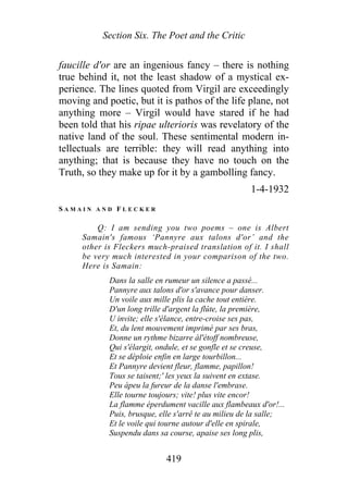 Section Six. The Poet and the Critic
faucille d'or are an ingenious fancy – there is nothing
true behind it, not the least shadow of a mystical ex-
perience. The lines quoted from Virgil are exceedingly
moving and poetic, but it is pathos of the life plane, not
anything more – Virgil would have stared if he had
been told that his ripae ulterioris was revelatory of the
native land of the soul. These sentimental modern in-
tellectuals are terrible: they will read anything into
anything; that is because they have no touch on the
Truth, so they make up for it by a gambolling fancy.
1-4-1932
S A M A I N A N D F L E C K E R
Q: I am sending you two poems – one is Albert
Samain's famous ‘Pannyre aux talons d'or’ and the
other is Fleckers much-praised translation of it. I shall
be very much interested in your comparison of the two.
Here is Samain:
Dans la salle en rumeur un silence a passé...
Pannyre aux talons d'or s'avance pour danser.
Un voile aux mille plis la cache tout entière.
D'un long trille d'argent la flûte, la première,
U invite; elle s'élance, entre-croise ses pas,
Et, du lent mouvement imprimé par ses bras,
Donne un rythme bizarre àl'étoff nombreuse,
Qui s'élargit, ondule, et se gonfle et se creuse,
Et se déploie enfin en large tourbillon...
Et Pannyre devient fleur, flamme, papillon!
Tous se taisent;' les yeux la suivent en extase.
Peu àpeu la fureur de la danse l'embrase.
Elle tourne toujours; vite! plus vite encor!
La flamme éperdument vacille aux flambeaux d'or!...
Puis, brusque, elle s'arrê te au milieu de la salle;
Et le voile qui tourne autour d'elle en spirale,
Suspendu dans sa course, apaise ses long plis,
419
 