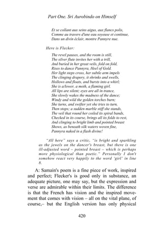 Part One. Sri Aurobindo on Himself
Et se collant aux seins aigus, aux flancs polis,
Comme au travers d'une eau soyeuse et continue,
Dans un divin éclair, montre Pannyre nue.
Here is Flecker:
The revel pauses, and the room is still,
The silver flute invites her with a trill,
And buried in her great veils, fold on fold,
Rises to dance Pannyra, Heel of Gold.
Her light steps cross, her subtle arm impels
The clinging drapery, it shrinks and swells,
Hollows and floats, and bursts into a whirl;
She is a/lower, a moth, a flaming girl.
All lips are silent; eyes are all in trance,
She slowly wakes the madness of the dance;
Windy and wild the golden torches burn;
She turns, and swifter yet she tries to turn,
Then stops; a sudden marble stiff she stands,
The veil that round her coiled its spiral bands,
Checked in its course, brings all its folds to rest,
And clinging to bright limb and pointed breast
Shows, as beneath silk waters woven fine,
Pannyra naked in a flash divine!
“All here” says a critic, “is bright and sparkling
as the jewels on the dancer's breast, but there is one
ill-adjusted word – pointed breast – which is perhaps
more physiological than poetic.” Personally I don't
somehow react very happily to the word ‘girl’ in line
8.
A: Samain's poem is a fine piece of work, inspired
and perfect; Flecker's is good only in substance, an
adequate picture, one may say, but the expression and
verse are admirable within their limits. The difference
is that the French has vision and the inspired move-
ment that comes with vision – all on the vital plane, of
course,– but the English version has only physical
420
 