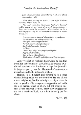 Part One. Sri Aurobindo on Himself
quite Disremembering, dismembering / all now. Heart,
you round me right
With: Our evening is over us; our night whelms,
whelms, and will end us....
The next quotation illustrates Kipling's Tommy'-
Atkins-music at its most vivid and onomatopoeic –
lines considered by Lascelles Abercrombie to be a
masterly fusion of all the elements necessary in poetic
technique:
Less you want your toes trod off you'd better get back at once,
For the bullocks are walking two by two,
The ‘byles’ are walking two by two,
The bullocks are walking two by two,
An' the elephants bring the guns!
Ho! Yuss!
Great – big – long – black forty-pounder guns:
Jiggery-jolty to and fro,
Each as big as a launch in tow –
Blind – dumb – broad-breached beggars o' battering guns!
A: My verdict on Kipling's lines would be that they
are fit for the columns of The Illustrated Weekly of In-
dia and nowhere else. I refuse to accept this journalis-
tic jingle as poetry. As for Abercrombie's comment,–
unspeakable rubbish, unhappily spoken!
Hopkins is a different proposition; he is a poet,
which Kipling never was nor could be. He has vision,
power, originality; but his technique errs by excess; he
piles on you his effects, repeats, exaggerates and in the
end it is perhaps great in effort, but not great in suc-
cess. Much material is there, many new suggestions,
but not a work realised, not a harmoniously perfect
whole.
30-12-1932
422
 
