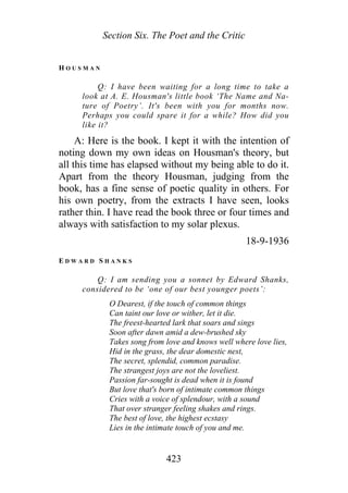 Section Six. The Poet and the Critic
H O U S M A N
Q: I have been waiting for a long time to take a
look at A. E. Housman's little book ‘The Name and Na-
ture of Poetry’. It's been with you for months now.
Perhaps you could spare it for a while? How did you
like it?
A: Here is the book. I kept it with the intention of
noting down my own ideas on Housman's theory, but
all this time has elapsed without my being able to do it.
Apart from the theory Housman, judging from the
book, has a fine sense of poetic quality in others. For
his own poetry, from the extracts I have seen, looks
rather thin. I have read the book three or four times and
always with satisfaction to my solar plexus.
18-9-1936
E D W A R D S H A N K S
Q: I am sending you a sonnet by Edward Shanks,
considered to be ‘one of our best younger poets’:
O Dearest, if the touch of common things
Can taint our love or wither, let it die.
The freest-hearted lark that soars and sings
Soon after dawn amid a dew-brushed sky
Takes song from love and knows well where love lies,
Hid in the grass, the dear domestic nest,
The secret, splendid, common paradise.
The strangest joys are not the loveliest.
Passion far-sought is dead when it is found
But love that's born of intimate common things
Cries with a voice of splendour, with a sound
That over stranger feeling shakes and rings.
The best of love, the highest ecstasy
Lies in the intimate touch of you and me.
423
 