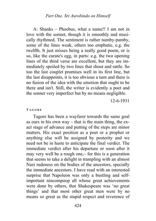 Part One. Sri Aurobindo on Himself
A: Shanks – Phoebus, what a name!! I am not in
love with the sonnet, though it is smoothly and musi-
cally rhythmed. The sentiment is rather namby-pamby,
some of the lines weak, others too emphatic, e.g. the
twelfth. It just misses being a really good poem, or is
so, like the curate's egg, in parts: e.g. the two opening
lines of the third verse are excellent, but they are im-
mediately spoiled by two lines that shout and rattle. So
too the last couplet promises well in its first line, but
the last disappoints, it is too obvious a turn and there is
no fusion of the idea with the emotion that ought to be
there and isn't. Still, the writer is evidently a poet and
the sonnet very imperfect but by no means negligible.
12-6-1931
T A G O R E
Tagore has been a wayfarer towards the same goal
as ours in his own way – that is the main thing, the ex-
act stage of advance and putting of the steps are minor
matters. His exact position as a poet or a prophet or
anything else will be assigned by posterity and we
need not be in haste to anticipate the final verdict. The
immediate verdict after his departure or soon after it
may very well be a rough one,– for this is a generation
that seems to take a delight in trampling with an almost
Nazi rudeness on the bodies of the ancestors, specially
the immediate ancestors. I have read with an interested
surprise that Napoleon was only a bustling and self-
important nincompoop all whose great achievements
were done by others, that Shakespeare was ‘no great
things’ and that most other great men were by no
means so great as the stupid respect and reverence of
424
 