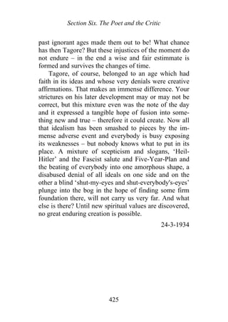 Section Six. The Poet and the Critic
past ignorant ages made them out to be! What chance
has then Tagore? But these injustices of the moment do
not endure – in the end a wise and fair estimmate is
formed and survives the changes of time.
Tagore, of course, belonged to an age which had
faith in its ideas and whose very denials were creative
affirmations. That makes an immense difference. Your
strictures on his later development may or may not be
correct, but this mixture even was the note of the day
and it expressed a tangible hope of fusion into some-
thing new and true – therefore it could create. Now all
that idealism has been smashed to pieces by the im-
mense adverse event and everybody is busy exposing
its weaknesses – but nobody knows what to put in its
place. A mixture of scepticism and slogans, ‘Heil-
Hitler’ and the Fascist salute and Five-Year-Plan and
the beating of everybody into one amorphous shape, a
disabused denial of all ideals on one side and on the
other a blind ‘shut-my-eyes and shut-everybody's-eyes’
plunge into the bog in the hope of finding some firm
foundation there, will not carry us very far. And what
else is there? Until new spiritual values are discovered,
no great enduring creation is possible.
24-3-1934
425
 