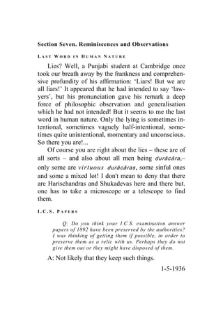 Section Seven. Reminiscences and Observations
L A S T W O R D I N H U M A N N A T U R E
Lies? Well, a Punjabi student at Cambridge once
took our breath away by the frankness and comprehen-
sive profundity of his affirmation: ‘Liars! But we are
all liars!’ It appeared that he had intended to say ‘law-
yers’, but his pronunciation gave his remark a deep
force of philosophic observation and generalisation
which he had not intended! But it seems to me the last
word in human nature. Only the lying is sometimes in-
tentional, sometimes vaguely half-intentional, some-
times quite unintentional, momentary and unconscious.
So there you are!...
Of course you are right about the lies – these are of
all sorts – and also about all men being durācāra,–
only some are virtuous durācāras, some sinful ones
and some a mixed lot! I don't mean to deny that there
are Harischandras and Shukadevas here and there but.
one has to take a microscope or a telescope to find
them.
I . C . S . P A P E R S
Q: Do you think your I.C.S. examination answer
papers of 1892 have been preserved by the authorities?
I was thinking of getting them if possible, in order to
preserve them as a relic with us. Perhaps they do not
give them out or they might have disposed of them.
A: Not likely that they keep such things.
1-5-1936
 