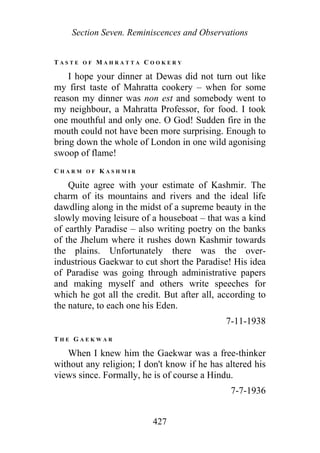 Section Seven. Reminiscences and Observations
T A S T E O F M A H R A T T A C O O K E R Y
I hope your dinner at Dewas did not turn out like
my first taste of Mahratta cookery – when for some
reason my dinner was non est and somebody went to
my neighbour, a Mahratta Professor, for food. I took
one mouthful and only one. O God! Sudden fire in the
mouth could not have been more surprising. Enough to
bring down the whole of London in one wild agonising
swoop of flame!
C H A R M O F K A S H M I R
Quite agree with your estimate of Kashmir. The
charm of its mountains and rivers and the ideal life
dawdling along in the midst of a supreme beauty in the
slowly moving leisure of a houseboat – that was a kind
of earthly Paradise – also writing poetry on the banks
of the Jhelum where it rushes down Kashmir towards
the plains. Unfortunately there was the over-
industrious Gaekwar to cut short the Paradise! His idea
of Paradise was going through administrative papers
and making myself and others write speeches for
which he got all the credit. But after all, according to
the nature, to each one his Eden.
7-11-1938
T H E G A E K W A R
When I knew him the Gaekwar was a free-thinker
without any religion; I don't know if he has altered his
views since. Formally, he is of course a Hindu.
7-7-1936
427
 