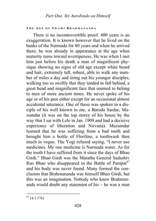 Part One. Sri Aurobindo on Himself
T H E A G E O F S W A M I B R A H M A N A N D A
There is no incontrovertible proof. 400 years is an
exaggeration. It is known however that he lived on the
banks of the Narmada for 80 years and when he arrived
there, he was already in appearance at the age when
maturity turns toward overripeness. He was when I met
him just before his death a man of magnificent phy-
sique showing no signs of old age except white beard
and hair, extremely tall, robust, able to walk any num-
ber of miles a day and tiring out his younger disciples,
walking too so swiftly that they tended to fall behind, a
great head and magnificent face that seemed to belong
to men of more ancient times. He never spoke of his
age or of his past either except for an occasional almost
accidental utterance. One of these was spoken to a dis-
ciple of his well known to me, a Baroda Sardar, Ma-
zumdar (it was on the top storey of his house by the
way that I sat with Lele in Jan. 1909 and had a decisive
experience of liberation and Nirvana). Mazumdar
learned that he was suffering from a bad tooth and
brought him a bottle of Floriline, a toothwash then
much in vogue. The Yogi refused saying, “I never use
medicines. My one medicine is Narmada water. As for
the tooth I have suffered from it since the days of Bhao
Girdi.” Bhao Girdi was the Maratha General Sadashiv
Rao Bhao who disappeared in the Battle of Panipat87
and his body was never found. Many formed the con-
clusion that Brahmananda was himself Bhao Girdi, but
this was an imagination. Nobody who knew Brahman-
anda would doubt any statement of his – he was a man
87
14.1.1761
428
 