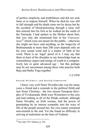 Section Seven. Reminiscences and Observations
of perfect simplicity and truthfulness and did not seek
fame or to impose himself. When he died he was still
in full strength and his death came not by decay but by
the accident of blood-poisoning through a rusty nail
that entered into his foot as he walked on the sands of
the Narmada. I had spoken to the Mother about him,
that was why she mentioned him in her Conversa-
tions88
which were not meant for the public – otherwise
she might not have said anything, as the longevity of
Brahmananda to more than 200 years depends only on
his own casual word and is a matter of faith in his
word. There is no ‘legal’ proof of it. I may say that
three at least of his disciples to my knowledge kept an
extraordinary aspect and energy of youth to a compara-
tively late or quite advanced age – but this perhaps
may be not uncommon among those who practise both
Raja and Hatha Yoga together.
1-2-1936
S I S T E R N I V E D I T A A N D S I S T E R C H R I S T I N E
I knew very well Sister Nivedita (she was for many
years a friend and a comrade in the political field) and
met Sister Christine,– the two closest European disci-
ples of Vivekananda. Both were Westerners to the core
and had nothing at all of the Hindu outlook; although
Sister Nivedita, an Irish woman, had the power of
penetrating by an intense sympathy into the ways of
life of the people around her, her own nature remained
non-oriental to the end. Yet she found no difficulty in
arriving at realisation on the lines of Vedanta.
88
See July 1971 Edition, p, 103.
429
 