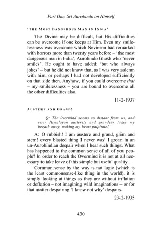 Part One. Sri Aurobindo on Himself
‘ T H E M O S T D A N G E R O U S M A N I N I N D I A ’
The Divine may be difficult, but His difficulties
can be overcome if one keeps at Him. Even my smile-
lessness was overcome which Nevinson had remarked
with horrors more than twenty years before – ‘the most
dangerous man in India’, Aurobindo Ghosh who ‘never
smiles’. He ought to have added: ‘but who always
jokes’ – but he did not know that, as I was very solemn
with him, or perhaps I had not developed sufficiently
on that side then. Anyhow, if you could overcome that
– my smilelessness – you are bound to overcome all
the other difficulties also.
11-2-1937
A U S T E R E A N D G R A N D !
Q: The 0vermind seems so distant from us, and
your Himalayan austerity and grandeur takes my
breath away, making my heart palpitate!
A: O rubbish! I am austere and grand, grim and
stern! every blasted thing I never was! I groan in an
un-Aurobindian despair when I hear such things. What
has happened to the common sense of all of you peo-
ple? In order to reach the Overmind it is not at all nec-
essary to take leave of this simple but useful quality.
Common sense by the way is not logic (which is
the least commonsense-like thing in the world), it is
simply looking at things as they are without inflation
or deflation – not imagining wild imaginations – or for
that matter despairing ‘I know not why’ despairs.
23-2-1935
430
 