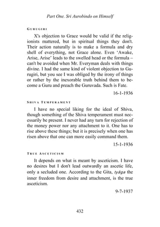 Part One. Sri Aurobindo on Himself
G U R U G I R I
X's objection to Grace would be valid if the relig-
ionists mattered, but in spiritual things they don't.
Their action naturally is to make a formula and dry
shell of everything, not Grace alone. Even ‘Awake,
Arise, Arise’ leads to the swelled head or the formula –
can't be avoided when Mr. Everyman deals with things
divine. I had the same kind of violent objection to Gu-
rugiri, but you see I was obliged by the irony of things
or rather by the inexorable truth behind them to be-
come a Guru and preach the Guruvada. Such is Fate.
16-1-1936
S H I V A T E M P E R A M E N T
I have no special liking for the ideal of Shiva,
though something of the Shiva temperament must nec-
essarily be present. I never had any turn for rejection of
the money power nor any attachment to it. One has to
rise above these things; but it is precisely when one has
risen above that one can more easily command them.
15-1-1936
T R U E A S C E T I C I S M
It depends on what is meant by asceticism. I have
no desires but I don't lead outwardly an ascetic life,
only a secluded one. According to the Gita, tyāga the
inner freedom from desire and attachment, is the true
asceticism.
9-7-1937
432
 