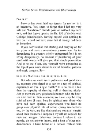 Section Seven. Reminiscences and Observations
P O V E R T Y
Poverty has never had any terrors for me nor is it
an incentive. You seem to forget that I left my very
safe and ‘handsome’ Baroda position without any need
to it, and that I gave up also the Rs. 150 of the National
College Principalship, leaving myself with nothing to
live on. I could not have done that if money had been
an incentive.
If you don't realise that starting and carrying on for
ten years and more a revolutionary movement for in-
dependence in a country wholly unprepared for it is not
living dangerously, no amount of puncturing of your
skull with words will give you that simple perception.
And as to the Yoga, you yourself were perorating at
the top of your voice about its awful, horrible, pathetic
and tragic dangers. So –
S O C I E T Y M A N N E R S A N D S P I R I T U A L L I F E
But when on earth were politeness and good soci-
ety manners considered as a part or a test of spiritual
experience or true Yogic Siddhi? It is no more a test
than the capacity of dancing well or dressing nicely.
Just as there are very good and kind men who are boor-
ish and rude in their manners, so there may be very
spiritual men (I mean here by spiritual men those who
have had deep spiritual experiences) who have no
grasp over physical life of action (many intellectuals
too, by the way, are like that) and are not at all careful
about their manners. I suppose I myself am accused for
rude and arrogant behaviour because I refuse to see
people, do not answer letters, and a host of other mis-
demeanours. I have heard of a famous recluse who
433
 
