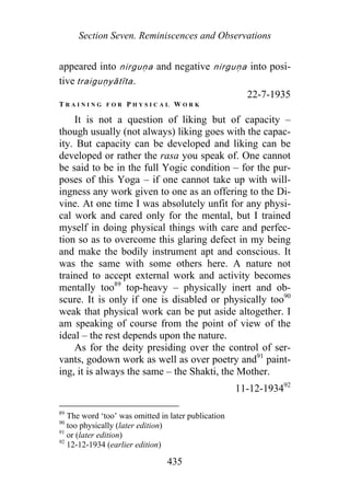 Section Seven. Reminiscences and Observations
appeared into n rguṇa and negative nirguṇa into posi-
tive traiguṇyā īta.
i
t
22-7-1935
T R A I N I N G F O R P H Y S I C A L W O R K
It is not a question of liking but of capacity –
though usually (not always) liking goes with the capac-
ity. But capacity can be developed and liking can be
developed or rather the rasa you speak of. One cannot
be said to be in the full Yogic condition – for the pur-
poses of this Yoga – if one cannot take up with will-
ingness any work given to one as an offering to the Di-
vine. At one time I was absolutely unfit for any physi-
cal work and cared only for the mental, but I trained
myself in doing physical things with care and perfec-
tion so as to overcome this glaring defect in my being
and make the bodily instrument apt and conscious. It
was the same with some others here. A nature not
trained to accept external work and activity becomes
mentally too89
top-heavy – physically inert and ob-
scure. It is only if one is disabled or physically too90
weak that physical work can be put aside altogether. I
am speaking of course from the point of view of the
ideal – the rest depends upon the nature.
As for the deity presiding over the control of ser-
vants, godown work as well as over poetry and91
paint-
ing, it is always the same – the Shakti, the Mother.
11-12-193492
89
The word ‘too’ was omitted in later publication
90
too physically (later edition)
91
or (later edition)
92
12-12-1934 (earlier edition)
435
 