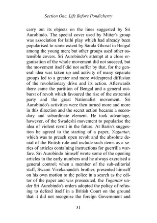 Section One. Life Before Pondicherry
carry out its objects on the lines suggested by Sri
Aurobindo. The special cover used by Mitter's group
was association for lathi play which had already been
popularised to some extent by Sarala Ghosal in Bengal
among the young men; but other groups used other os-
tensible covers. Sri Aurobindo's attempt at a close or-
ganisation of the whole movement did not succeed, but
the movement itself did not suffer by that, for the gen-
eral idea was taken up and activity of many separate
groups led to a greater and more widespread diffusion
of the revolutionary drive and its action. Afterwards
there came the partition of Bengal and a general out-
burst of revolt which favoured the rise of the extremist
party and the great Nationalist movement. Sri
Aurobindo's activities were then turned more and more
in this direction and the secret action became a secon-
dary and subordinate element. He took advantage,
however, of the Swadeshi movement to popularise the
idea of violent revolt in the future. At Barin's sugges-
tion he agreed to the starting of a paper, Yugantar,
which was to preach open revolt and the absolute de-
nial of the British rule and include such items as a se-
ries of articles containing instructions for guerrilla war-
fare. Sri Aurobindo himself wrote some of the opening
articles in the early numbers and he always exercised a
general control; when a member of the sub-editorial
staff, Swami Vivekananda's brother, presented himself
on his own motion to the police in a search as the edi-
tor of the paper and was prosecuted, the Yugantar un-
der Sri Aurobindo's orders adopted the policy of refus-
ing to defend itself in a British Court on the ground
that it did not recognise the foreign Government and
31
 