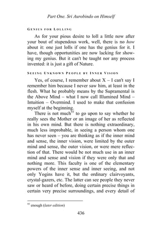 Part One. Sri Aurobindo on Himself
G E N I U S F O R L O L L I N G
As for your pious desire to loll a little now after
your bout of stupendous work, well, there is no how
about it: one just lolls if one has the genius for it. I
have, though opportunities are now lacking for show-
ing my genius. But it can't be taught nor any process
invented: it is just a gift of Nature.
S E E I N G U N K N O W N P E O P L E B Y I N N E R V I S I O N
Yes, of course, I remember about X – I can't say I
remember him because I never saw him, at least in the
flesh. What he probably means by the Supramental is
the Above Mind – what I now call Illumined Mind –
Intuition – Overmind. I used to make that confusion
myself at the beginning.
There is not much93
to go upon to say whether he
really sees the Mother or an image of her as reflected
in his own mind. But there is nothing extraordinary,
much less improbable, in seeing a person whom one
has never seen – you are thinking as if the inner mind
and sense, the inner vision, were limited by the outer
mind and sense, the outer vision, or were mere reflec-
tion of that. There would be not much use in an inner
mind and sense and vision if they were only that and
nothing more. This faculty is one of the elementary
powers of the inner sense and inner seeing, and not
only Yogins have it, but the ordinary clairvoyants,
crystal-gazers, etc. The latter can see people they never
saw or heard of before, doing certain precise things in
certain very precise surroundings, and every detail of
93
enough (later edition)
436
 