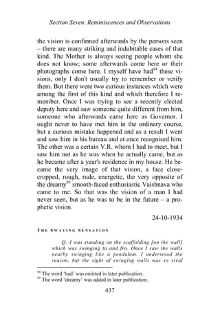 Section Seven. Reminiscences and Observations
the vision is confirmed afterwards by the persons seen
– there are many striking and indubitable cases of that
kind. The Mother is always seeing people whom she
does not know; some afterwards come here or their
photographs come here. I myself have had94
these vi-
sions, only I don't usually try to remember or verify
them. But there were two curious instances which were
among the first of this kind and which therefore I re-
member. Once I was trying to see a recently elected
deputy here and saw someone quite different from him,
someone who afterwards came here as Governor. I
ought never to have met him in the ordinary course,
but a curious mistake happened and as a result I went
and saw him in his bureau and at once recognised him.
The other was a certain V.R. whom I had to meet, but I
saw him not as he was when he actually came, but as
he became after a year's residence in my house. He be-
came the very image of that vision, a face close-
cropped, rough, rude, energetic, the very opposite of
the dreamy95
smooth-faced enthusiastic Vaishnava who
came to me. So that was the vision of a man I had
never seen, but as he was to be in the future – a pro-
phetic vision.
24-10-1934
T H E S W A Y I N G S E N S A T I O N
Q: I was standing on the scaffolding [on the wall]
which was swinging to and fro. Once I saw the walls
nearby swinging like a pendulum. I understood the
reason, but the sight of swinging walls was so vivid
94
The word ‘had’ was omitted in later publication.
95
The word ‘dreamy’ was added in later publication.
437
 