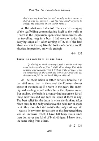 Part One. Sri Aurobindo on Himself
that I put my hand on the wall nearby to be convinced
that it was not moving – yet the ‘eye-mind’ refused to
accept the evidence of the ‘touch-mind’!
A: But what was it due to? The sense of swinging
of the scaffolding communicating itself to the walls as
it were in the impression upon some brain-centre? Af-
ter travelling long in a boat I had once or twice the
swaying sense of it after coming off it, as if the land
about me was tossing like the boat – of course a subtle
physical impression, but vivid enough.
4-4-1935
T H I N K I N G F R O M O U T S I D E T H E B O D Y
Q: Owing to much reading I feel a strain and dry-
ness in the head and find it difficult to sleep. But while
reading and remembering I feel as if the process goes
on somewhere in the chest and not in the head and yet
the strain is felt in the head. Why is this so?
A: The chest action is rather curious, because it is
the vital mind that is there and the Romans always
spoke of the mind as if it were in the heart. But mem-
ory and reading would rather be in the physical mind.
But anyhow the brain is a conveying instrument for all
these activities and can feel the strain if there is any.
The best relief for the brain is when the thinking takes
place outside the body and above the head (or in space
or at other levels but still outside the body). At any rate
it was so in my case; for as soon as that happened there
was an immense relief; I have felt body strain since
then but never any kind of brain-fatigue. I have heard
the same thing from others.
19-12-1934
438
 