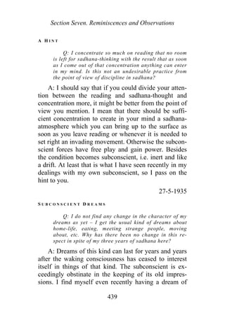Section Seven. Reminiscences and Observations
A H I N T
Q: I concentrate so much on reading that no room
is left for sadhana-thinking with the result that as soon
as I come out of that concentration anything can enter
in my mind. Is this not an undesirable practice from
the point of view of discipline in sadhana?
A: I should say that if you could divide your atten-
tion between the reading and sadhana-thought and
concentration more, it might be better from the point of
view you mention. I mean that there should be suffi-
cient concentration to create in your mind a sadhana-
atmosphere which you can bring up to the surface as
soon as you leave reading or whenever it is needed to
set right an invading movement. Otherwise the subcon-
scient forces have free play and gain power. Besides
the condition becomes subconscient, i.e. inert and like
a drift. At least that is what I have seen recently in my
dealings with my own subconscient, so I pass on the
hint to you.
27-5-1935
S U B C O N S C I E N T D R E A M S
Q: I do not find any change in the character of my
dreams as yet – I get the usual kind of dreams about
home-life, eating, meeting strange people, moving
about, etc. Why has there been no change in this re-
spect in spite of my three years of sadhana here?
A: Dreams of this kind can last for years and years
after the waking consciousness has ceased to interest
itself in things of that kind. The subconscient is ex-
ceedingly obstinate in the keeping of its old impres-
sions. I find myself even recently having a dream of
439
 