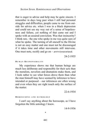 Section Seven. Reminiscences and Observations
that is eager to advise and help may be quite sincere. I
remember in days long past when I still had personal
struggles and difficulties, people came to me from out-
side for advice etc. when I was in a black depression
and could not see my way out of a sense of hopeless-
ness and failure, yet nothing of that came out and I
spoke with an assured conviction. Was that insincerity?
I think not,– the one who spoke in me was quite sure of
what he spoke. The turning of all oneself to the Divine
is not an easy matter and one must not be discouraged
if it takes time and other movements still intervene.
One must note, rectify and go on – anirviṇṇace asā.t
24-2-1935
H U M A N R E S P O N S I B I L I T Y
My experience shows me that human beings are
much less deliberate and responsible for their acts than
the moralists, novelists and dramatists make them, and
I look rather to see what forces drove them than what
the man himself may have seemed by inference to have
intended or purposed – our inferences are often wrong
and even when they are right touch only the surface of
the matter.
22-6-1934
H O R O S C O P E S A N D A S T R O L O G Y
I can't say anything about the horoscope, as I have
forgotten the little astrology I knew.
14-9-1936
*
441
 
