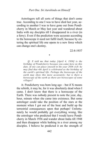 Part One. Sri Aurobindo on Himself
Astrologers tell all sorts of things that don't come
true. According to one I was to have died last year, ac-
cording to another I was to have gone out from Pondi-
cherry in March or May last year and wandered about
India with my disciples till I disappeared in a river (in
a ferry). Even if the prediction were accurate according
to the horoscope it need not fulfil itself, because by en-
tering the spiritual life one opens to a new force which
can change one's destiny.
22-8-1937
*
Q: X told me that today [April 4, 1936] is the
birthday of Pondicherry because you came here on this
date. If one can place oneself in the year 2036 A.D. he
may find that 4th April is celebrated as the birthday of
the earth's spiritual life. Perhaps the horoscope of the
earth may show this more accurately; but is there a
horoscope of the earth as there are horoscopes of some
villages?
A: Pondicherry was born long ago – but if X means
the rebirth, it may be, for it was absolutely dead when I
came. I don't know that there is a horoscope of the
Earth. There was nobody present to note the year, day,
hour, minute when she came into existence. But some
astrologer could take the position of the stars at the
moment when I got out of the boat and build up the
terrestrial consequences upon that perhaps! Unfortu-
nately he would probably get everything wrong, like
the astrologer who predicted that I would leave Pondi-
cherry in March 1936 and wander about India till 1948
and then disappear while bathing in a river among my
disciples. I believe he predicted it on the strength of
442
 