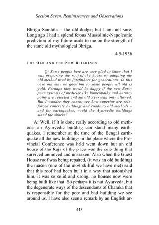 Section Seven. Reminiscences and Observations
Bhrigu Samhita – the old dodge; but I am not sure.
Long ago I had a splendiferous Mussolinic-Napoleonic
prediction of my future made to me on the strength of
the same old mythological Bhrigu.
4-5-1936
T H E O L D A N D T H E N E W B U I L D I N G S
Q: Some people here are very glad to know that I
was preparing the roof of the house by adopting the
old method used by forefathers for generations. In this
case old may be good but to some people all old is
gold. Perhaps they would be happy if the new Euro-
pean systems of medicine like homeopathy and naturo-
pathy are rejected and the old Ayurveda only allowed.
But I wonder they cannot see how superior are rein-
forced concrete buildings and roads to old methods –
and for earthquakes, would the Ayurvedic buildings
stand the shocks?
A: Well, if it is done really according to old meth-
ods, an Ayurvedic building can stand many earth-
quakes. I remember at the time of the Bengal earth-
quake all the new buildings in the place where the Pro-
vincial Conference was held went down but an old
house of the Raja of the place was the sole thing that
survived unmoved and unshaken. Also when the Guest
House roof was being repaired, (it was an old building)
the mason (one of the most skilful we have met) said
that this roof had been built in a way that astonished
him, it was so solid and strong, no houses now were
being built like that. So perhaps it is not Ayurveda, but
the degenerate ways of the descendants of Charaka that
is responsible for the poor and bad building we see
around us. I have also seen a remark by an English ar-
443
 