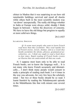 Part One. Sri Aurobindo on Himself
chitect in Madras that it was surprising to see how old
ramshackle buildings survived and stood all shocks
while others built in the most scientific modern way
‘sat down’ unexpectedly. The really old things whether
in India or Europe were always solid; shoddy I think
began in between – before the discovery of concrete.
We have to leave the old things but progress to equally
or more solid new things.
29-3-1937
L E A R N I N G F R E N C H
Q: It seems most people who want to learn French
read more than they assimilate. They read rapidly lots
of French stories, novels, dramas, and as a result they
hardly assimilate the idioms, phrases, grammatical pe-
culiarities, etc. I think one ought to read a book three
to four times. Rapid reading of French books creates
an illusion that one understands all that one reads.
A: I suppose most learn only to be able to read
French books, not to know the language well.... It is
not many who know French accurately and idiomati-
cally.... I don't think many people would consent to
make a principle of reading each book 3 or 4 times in
the way you advocate, for very few have the scholarly
mind – but two or three books should be so read. I
learnt Sanskrit by reading the Naladamayanti episode
in the Mahabharata like that with minute care several
times.
25-3-1937
444
 