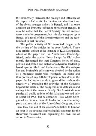 Part One. Sri Aurobindo on Himself
this immensely increased the prestige and influence of
the paper. It had as its chief writers and directors three
of the ablest younger writers in Bengal, and it at once
acquired an immense influence throughout Bengal. It
may be noted that the Secret Society did not include
terrorism in its programme, but this element grew up in
Bengal as a result of the strong repression and the reac-
tion to it in that Province.
The public activity of Sri Aurobindo began with
the writing of the articles in the Indu Prakash. These
nine articles written at the instance of K.G. Deshpande,
editor of the paper and Sri Aurobindo's Cambridge
friend, under the caption ‘New Lamps for Old’ vehe-
mently denounced the then Congress policy of pray,
petition and protest and called for a dynamic leadership
based upon self-help and fearlessness. But this outspo-
ken and irrefutable criticism was checked by the action
of a Moderate leader who frightened the editor and
thus prevented any full development of his ideas in the
paper; he had to turn aside to generalities such as the
necessity of extending the activities of the Congress
beyond the circle of the bourgeois or middle class and
calling into it the masses. Finally, Sri Aurobindo sus-
pended all public activity of this kind and worked only
in secret till 1905, but he contacted Tilak whom he re-
garded as the one possible leader for a revolutionary
party and met him at the Ahmedabad Congress; there
Tilak took him out of the panḍal and talked to him for
an hour in the grounds expressing his contempt for the
Reformist movement and explaining his own line of
action in Maharashtra.
32
 